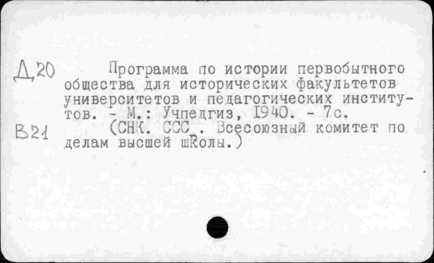 ﻿Д20
Ь24
Программа по истории первобытного общества для исторических факультетов университетов и педагогических институ тов. - М. : Учпедгиз, 1940. - 7с.
(СН<. ОСС . Зсесоюзный комитет по делам высшей шЙолы.)